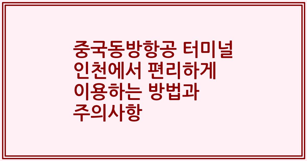 중국동방항공 터미널 인천에서 편리하게 이용하는 방법과 주의사항